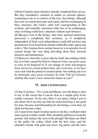 infinite Creation-space that have already completed their service.
But they nonetheless continue to endure as celestial spheres,
continuing to do so as carriers of the new, free beings, although
they now are much more pure and sound, and also unchanging in
their structure; like God’s solid will corresponding to His
wisdom, and eternally consistent order has to be unchanging,
since no being could have a duration without such firmness.
[6] Because even if the beings, after their spiritual perfection,
possessed a completely free existence, as if completely
independent of God, such independence could still not have any
permanence if not fixed from eternity within His order, and as one
with it. This fixation from eternity however is in actuality for all
created beings the very thing providing them their constant
duration and maintenance.
[7] However, from this it arises like by itself, that nothing which
has ever been created by God in whatever form, can never cease
to exist or be disposed of. It can change its form and progress
from a lesser to a more perfect form, also in reverse, as we have
seen such with the primeval created spirits; but nothing can ever
be destroyed, once given existence by God. Tell me Cyrenius
whether this issue is now somewhat clearer to you?”

                   75. ABOUT KNOWLEDGE

[1] Says Cyrenius: “Yes, Lord and Master, now the thing is clear
to me, to the extent that it can be clear to a stupid spirit in his
earthly existence. To be sure, there is yet many a thing I you to
ask about; but I can also see that too much knowing is not good
for man, because notwithstanding his becoming a wise man, he
shall not become a doer.
[2] A man of too much wisdom seems to me like a well-provided
man of great worldly wealth. Why should he still have to work the
ground, why harness the oxen to the plough? His barns are filled
to the gables his cellars filled with the best wine, and his
chambers bristle with gold and silver, big pearls and the most

                                                                177
 