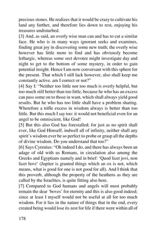 precious stones. He realizes that it would be crazy to cultivate his
land any further, and therefore lies down to rest, enjoying his
treasures undisturbed.
[3] And, as said, an overly wise man can and has to cut a similar
face. He who is in many ways ignorant seeks and examines,
finding great joy in discovering some new truth; the overly wise
however has little more to find and has obviously become
lethargic, whereas some sect devotee might investigate day and
night to get to the bottom of some mystery, in order to gain
potential insight. Hence I am now conversant with this sphere for
the present. That which I still lack however, also shall keep me
constantly active. am I correct or not?”
[4] Say I: “Neither too little nor too much is overly helpful, but
too much still better than too little, because he who has an excess
can pass some on to those in want, which shall always yield good
results. But he who has too little shall have a problem sharing.
Wherefore a trifle excess in wisdom always is better than too
little. But this much I say too: it would not beneficial even for an
angel to be omniscient, like God!
[5] But this also God has forestalled; for just as no spirit shall
ever, like God Himself, indwell all of infinity, neither shall any
spirit’s wisdom ever be so perfect to probe or grasp all the depths
of divine wisdom. Do you understand that too?”
[6] Says Cyrenius: “Oh indeed I do, and there has always been an
adage of old with us Romans, in circulation also among the
Greeks and Egyptians namely and in brief: ‘Quod licet jovi, non
licet bovi‘ (Jupiter is granted things which an ox is not, which
means, what is good for one is not good for all). And I think that
this proverb, although the property of the heathens as they are
called by the Israelites, is quite fitting also here.
[7] Compared to God humans and angels will most probably
remain the dear ‘boves’ for eternity and this is also good indeed;
since at least I myself would not be useful at all for too much
wisdom. For it lies in the nature of things that in the end, every
created being would lose its zest for life if there were within all of

178
 