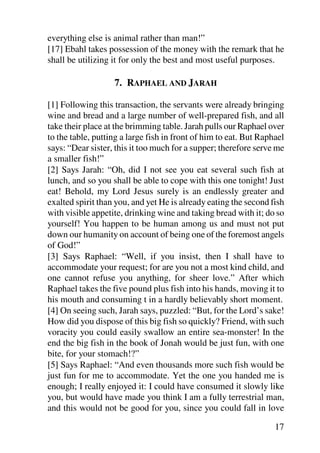 everything else is animal rather than man!”
[17] Ebahl takes possession of the money with the remark that he
shall be utilizing it for only the best and most useful purposes.

                   7. RAPHAEL AND JARAH

[1] Following this transaction, the servants were already bringing
wine and bread and a large number of well-prepared fish, and all
take their place at the brimming table. Jarah pulls our Raphael over
to the table, putting a large fish in front of him to eat. But Raphael
says: “Dear sister, this it too much for a supper; therefore serve me
a smaller fish!”
[2] Says Jarah: “Oh, did I not see you eat several such fish at
lunch, and so you shall be able to cope with this one tonight! Just
eat! Behold, my Lord Jesus surely is an endlessly greater and
exalted spirit than you, and yet He is already eating the second fish
with visible appetite, drinking wine and taking bread with it; do so
yourself! You happen to be human among us and must not put
down our humanity on account of being one of the foremost angels
of God!”
[3] Says Raphael: “Well, if you insist, then I shall have to
accommodate your request; for are you not a most kind child, and
one cannot refuse you anything, for sheer love.” After which
Raphael takes the five pound plus fish into his hands, moving it to
his mouth and consuming t in a hardly believably short moment.
[4] On seeing such, Jarah says, puzzled: “But, for the Lord’s sake!
How did you dispose of this big fish so quickly? Friend, with such
voracity you could easily swallow an entire sea-monster! In the
end the big fish in the book of Jonah would be just fun, with one
bite, for your stomach!?”
[5] Says Raphael: “And even thousands more such fish would be
just fun for me to accommodate. Yet the one you handed me is
enough; I really enjoyed it: I could have consumed it slowly like
you, but would have made you think I am a fully terrestrial man,
and this would not be good for you, since you could fall in love

                                                                   17
 