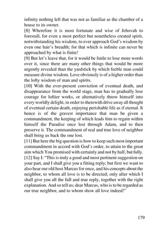 infinity nothing left that was not as familiar as the chamber of a
house to its owner.
[8] Wherefore it is most fortunate and wise of Jehovah to
forestall, for even a most perfect but nonetheless created spirit,
notwithstanding his wisdom, to ever approach God’s wisdom by
even one hair’s breadth; for that which is infinite can never be
approached by what is finite!
[9] But let’s leave that, for it would be futile to lose more words
over it, since there are many other things that would be more
urgently revealed than the yardstick by which feeble man could
measure divine wisdom. Love obviously is of a higher order than
the lofty wisdom of man and spirits.
[10] With the ever-present conviction of eventual death, and
disappearance from the world stage, man has to gradually lose
courage for loftier works, or alternatively throw himself into
every worldly delight, in order to therewith drive away all thought
of eventual certain death, enjoying perishable life as if eternal. It
hence is of the gravest importance that man be given a
commandment, the keeping of which leads him to regain within
himself the Paradise once lost through Adam, and to then
preserve it. The commandment of real and true love of neighbor
shall bring us back the one lost.
[11] But here the big question is how to keep such most important
commandment in accord with God’s order, to attain to the great
aim which You promised with certainly and not by half, but fully.
[12] Say I: “This is truly a good and most pertinent suggestion on
your part, and I shall give you a fitting reply; but first we want to
also hear our old host Marcus for once, and his concepts about the
neighbor, to whom all love is to be directed; only after which I
shall give you all the full and true reply, together with the right
explanation. And so tell us; dear Marcus, who is to be regarded as
our true neighbor, and to whom show all love indeed!”




                                                                 179
 