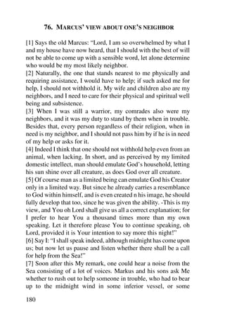 76. MARCUS’ VIEW ABOUT ONE’S NEIGHBOR

[1] Says the old Marcus: “Lord, I am so overwhelmed by what I
and my house have now heard, that I should with the best of will
not be able to come up with a sensible word, let alone determine
who would be my most likely neighbor.
[2] Naturally, the one that stands nearest to me physically and
requiring assistance, I would have to help; if such asked me for
help, I should not withhold it. My wife and children also are my
neighbors, and I need to care for their physical and spiritual well
being and subsistence.
[3] When I was still a warrior, my comrades also were my
neighbors, and it was my duty to stand by them when in trouble.
Besides that, every person regardless of their religion, when in
need is my neighbor, and I should not pass him by if he is in need
of my help or asks for it.
[4] Indeed I think that one should not withhold help even from an
animal, when lacking. In short, and as perceived by my limited
domestic intellect, man should emulate God’s household, letting
his sun shine over all creature, as does God over all creature.
[5] Of course man as a limited being can emulate God his Creator
only in a limited way. But since he already carries a resemblance
to God within himself, and is even created n his image, he should
fully develop that too, since he was given the ability. -This is my
view, and You oh Lord shall give us all a correct explanation; for
I prefer to hear You a thousand times more than my own
speaking. Let it therefore please You to continue speaking, oh
Lord, provided it is Your intention to say more this night!”
[6] Say I: “I shall speak indeed, although midnight has come upon
us; but now let us pause and listen whether there shall be a call
for help from the Sea!”
[7] Soon after this My remark, one could hear a noise from the
Sea consisting of a lot of voices. Markus and his sons ask Me
whether to rush out to help someone in trouble, who had to bear
up to the midnight wind in some inferior vessel, or some

180
 