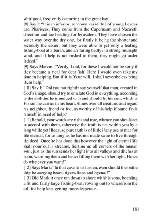 whirlpool, frequently occurring in the great bay.
[8] Say I: “It is an inferior, rundown vessel full of young Levites
and Pharisees. They come from the Capernaum and Nazareth
direction and are heading for Jerusalem. They have chosen the
water way over the dry one, for firstly it being the shorter and
secondly the easier, but they were able to get only a leaking
fishing-boat at Sibarah, and are faring badly in a strong midnight
wind, and if help is not rushed to them, they might go under
indeed.”
[9] Says Marcus: “Verily, Lord, for these I would not be sorry if
they became a meal for dear fish! Here I would even take my
time in helping. But if it is Your will, I shall nevertheless bring
them help.”
[10] Say I: “Did you not rightly say yourself that man, created in
God’s image, should try to emulate God in everything, according
to the abilities he is endued with and should let his sun, which is
His sun he carries in his heart, shines over all creature, and regard
his neighbor, friend or foe, as worthy of his help if same finds
himself in need of help?
[11] Behold, your words are right and true, whence you should act
in accord with them, otherwise the truth is not within you by a
long while yet! Because pure truth is of little if any use to man for
life eternal, for so long as he has not made same to live through
the deed. Once he has done that however the light of eternal life
shall pour out in streams, lighting up all corners of the human
soul, just as the sun sends her light into all valleys and ditches at
noon, warming them and hence filling them with her light. Hence
do whatever you want!”
[12] Says Mark: “In that case let us hasten, even should the brittle
ship be carrying bears, tigers, lions and hyenas!”
[13] Old Mark at once ran down to shore with his sons, boarding
a fit and fairly large fishing-boat, rowing out to wherefrom the
call for help kept getting more desperate.



                                                                 181
 