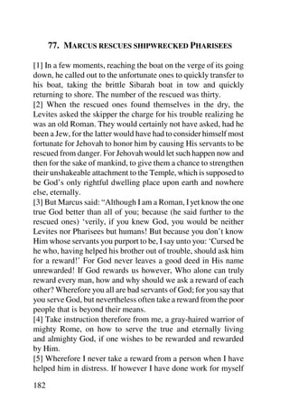 77. MARCUS RESCUES SHIPWRECKED PHARISEES

[1] In a few moments, reaching the boat on the verge of its going
down, he called out to the unfortunate ones to quickly transfer to
his boat, taking the brittle Sibarah boat in tow and quickly
returning to shore. The number of the rescued was thirty.
[2] When the rescued ones found themselves in the dry, the
Levites asked the skipper the charge for his trouble realizing he
was an old Roman. They would certainly not have asked, had he
been a Jew, for the latter would have had to consider himself most
fortunate for Jehovah to honor him by causing His servants to be
rescued from danger. For Jehovah would let such happen now and
then for the sake of mankind, to give them a chance to strengthen
their unshakeable attachment to the Temple, which is supposed to
be God’s only rightful dwelling place upon earth and nowhere
else, eternally.
[3] But Marcus said: “Although I am a Roman, I yet know the one
true God better than all of you; because (he said further to the
rescued ones) ‘verily, if you knew God, you would be neither
Levites nor Pharisees but humans! But because you don’t know
Him whose servants you purport to be, I say unto you: ‘Cursed be
he who, having helped his brother out of trouble, should ask him
for a reward!’ For God never leaves a good deed in His name
unrewarded! If God rewards us however, Who alone can truly
reward every man, how and why should we ask a reward of each
other? Wherefore you all are bad servants of God; for you say that
you serve God, but nevertheless often take a reward from the poor
people that is beyond their means.
[4] Take instruction therefore from me, a gray-haired warrior of
mighty Rome, on how to serve the true and eternally living
and almighty God, if one wishes to be rewarded and rewarded
by Him.
[5] Wherefore I never take a reward from a person when I have
helped him in distress. If however I have done work for myself

182
 