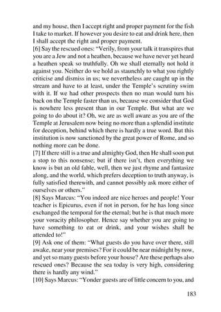 and my house, then I accept right and proper payment for the fish
I take to market. If however you desire to eat and drink here, then
I shall accept the right and proper payment.
[6] Say the rescued ones: “Verily, from your talk it transpires that
you are a Jew and not a heathen, because we have never yet heard
a heathen speak so truthfully. Oh we shall eternally not hold it
against you. Neither do we hold as staunchly to what you rightly
criticise and dismiss in us; we nevertheless are caught up in the
stream and have to at least, under the Temple’s scrutiny swim
with it. If we had other prospects then no man would turn his
back on the Temple faster than us, because we consider that God
is nowhere less present than in our Temple. But what are we
going to do about it? Oh, we are as well aware as you are of the
Temple at Jerusalem now being no more than a splendid institute
for deception, behind which there is hardly a true word. But this
institution is now sanctioned by the great power of Rome, and so
nothing more can be done.
[7] If there still is a true and almighty God, then He shall soon put
a stop to this nonsense; but if there isn’t, then everything we
know is but an old fable, well, then we just rhyme and fantasize
along, and the world, which prefers deception to truth anyway, is
fully satisfied therewith, and cannot possibly ask more either of
ourselves or others.”
[8] Says Marcus: “You indeed are nice heroes and people! Your
teacher is Epicurus, even if not in person, for he has long since
exchanged the temporal for the eternal; but he is that much more
your voracity philosopher. Hence say whether you are going to
have something to eat or drink, and your wishes shall be
attended to!”
[9] Ask one of them: “What guests do you have over there, still
awake, near your premises? For it could be near midnight by now,
and yet so many guests before your house? Are these perhaps also
rescued ones? Because the sea today is very high, considering
there is hardly any wind.”
[10] Says Marcus: “Yonder guests are of little concern to you, and

                                                                 183
 
