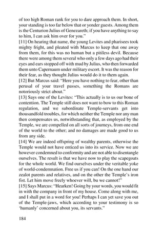 of too high Roman rank for you to dare approach them. In short,
your standing is too far below that or yonder guests. Among them
is the Centurion Julius of Genezareth; if you have anything to say
to him, I can ask him over for you.”
[11] On hearing that name, the young Levites and pharisees took
mighty fright, and pleated with Marcus to keep that one away
from them, for this was no human but a pitiless devil. Because
there were among them several who only a few days ago had their
eyes and ears stopped off with mud by Julius, who then forwarded
them unto Capernaum under military escort. It was the reason for
their fear, as they thought Julius would do it to them again.
[12] But Marcus said: “Here you have nothing to fear, other than
perusal of your travel passes, something the Romans are
notoriously strict about.”
[13] Says one of the Levites: “This actually is to us our bone of
contention. The Temple still does not want to bow to this Roman
regulation, and we subordinate Temple-servants get into
thousandfold troubles, for which neither the Temple nor any man
then compensates us, notwithstanding that, as employed by the
Temple, we are compelled on all sorts of journeys, from one end
of the world to the other; and no damages are made good to us
from any side.
[14] We are indeed offspring of wealthy parents, otherwise the
Temple would not have enticed us into its service. Now we are
however condemned to conformity and are not able to disentangle
ourselves. The result is that we have now to play the scapegoats
for the whole world. We find ourselves under the veritable yoke
of world-condemnation. Free us if you can! On the one hand our
zealot parents and relatives, and on the other the Temple’s iron
fist. Let him move freely whoever will, bu we cannot!”
[15] Says Marcus: “Hearken! Going by your words, you would fit
in with the company in front of my house. Come along with me,
and I shall put in a word for you! Perhaps I can yet save you out
of the Temple-jaws, which according to your testimony is so
‘humanly’ concerned about you, its servants.”

184
 