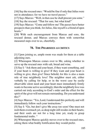 [16] Say the rescued ones: “Would be fine if only that Julius were
not in attendance; for we have no travel passes.”
[17] Says Marcus: “Well, in that case he shall procure you some.”
[18] Say the rescued: “That for sure, but what kind!”
[19] Says Marcus: “Come and follow me! The passes have better
prospects than you think, for Julius, like myself is a friend of open
hearts.”
[20] With such encouragement from Marcus and sons, the
rescued demur, and Marcus conveys them with somewhat
measured steps over to us, cheerfully.

               78. THE PHARISEES AS CRITICS

[1] Upon joining us, ample room was made for them at a table
adjoining ours.
[2] Whereupon Marcus comes over to Me, asking whether to
serve up the rescued ones with salt, bread and wine.
[3] Say I: “Ask them and your heart, if they want something, and
if your heart is willing to give! If they want and your heart is
willing to give, then give! Since behold, for this is also a main
rule of true neighborly love! The neighbor must ask, either
verbally by calling for help, or in the worst case by easily
observable silent need and your heart must immediately firmly
wants to become active accordingly; then the neighborly love was
carried out truly according to God’s order and the effect for the
spirit of the giver will not remain outstanding. Do you understand
this?”
[4] Says Marcus: “Yes, Lord, I understand this perfectly and will
immediately follow such your instructions.”
[5] Say I: “Go, but don’t give Me away too soon! One must not
rush them overmuch yet, as deep night still resides in their hearts;
and their souls are not for a long time yet, ready to grasp
fundamental truths. “
[6] Whereupon Marcus quickly moves over to the rescued ones,
asking them what bodily fortification they would prefer.
                                                                 185
 