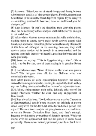 [7] Says one: “Friend, we are of a truth hungry and thirsty, but our
whole means consists of nine copper pieces. For this, not mus can
be ordered, in this usually bread-deprived region. If you can give
us something worthwhile however, then we shall hand you the
nine pieces!”
[8] Says Marcus: “If that’s the situation, then your nine pieces
shall not be necessary either, and you shall still be served enough
to eat and drink.”
[9] After which Marcus at once summons his wife and children,
bidding them to amply serve these newly arrived guests with
bread, salt and wine; for nothing better would be easily obtainable
at this hour of midnight. In the morning however, they shall
receive better service. All is brought in as commanded, and the
rescued ones help themselves heartily, praising the bread and the
wine profusely.
[10] Some are saying: “This is Egyptian king’s wine”. Others
think it to be Persian, one of them saying it is genuine Rome
wine.
[11] But Marcus says: “None of those, as the wine was grown
here.” This intrigues them all, for the Galilean wine was
notoriously the worst.
[12] After plenty of wine consumption however, the newly
arrived become quite cheerful, starting to unpack the truth as they
say, not feeling compromised before those of us adjacent to them.
[13] Julius, sitting nearest their table, jokingly asks one of the
young Pharisees whether he ever had any engagement in
Genezareth.
[14] Says the asked one: “Lord, whoever you may be Caesarean
or Genezarethan, I couldn’t care less now but this hole of a town
is too lousy even for the devil, let alone for an honest person like
myself. This nest is certainly is not going to see me a second time.
A certain Roman Centurion lives there, and that’s enough.
Because by that name everything of Satan is spoken. Whatever
mortal ever has approached that one has gotten to know Satan
personally. I have never actually personally met him, but I have

186
 