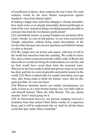 of insufficient evidence, than condemn the one I cited. For such
sentence would be the most blatant transgression against
mankind’s most holy human rights!
If making a happy man somewhat unhappy is already damnable,
how much more so an already lamentably distressed through no
fault of his own, instead of doing everything humanly possible to
extricate him from his involuntary predicament!
[21] And behold, friend, we young Templers are not better off by
a hair’s breath. As sons of rich parents, we too were coerced into
Temple ordination, without being actual descendants of the
Levitic tribe; because one can now purchase such birth for money
as often as desired.
[22] We simply now are levites and cannot, with best of will in
the world free ourselves from this standing. We could of course
flee, and as robust young men join the soldier-ranks of Rome; but
therewith we would also bring all condemnation over our kin, and
no God would have saved them from the accursed water.
Whosoever has been made to drink that poison-water at any time
has died, and that in a most despicable and painful manner in the
world. [23] There is indeed talk of a couple some thirty years ago
who, after being made to drink the Satanic water, did not die;
quite possible, we were not there!
[24] Whoever therefore knows our similar circumstances, yet
seeks to treat us in a most bestial manner, has very little right to
call himself human! There the lofty Roman ‘Fiat jus, pereat
mundus’ hasn’t much going for it.
[25] At Genezareth however, our present company received a
treatment from that certain Chief Julius worthy of a rapacious
beast, and it will be understood why we shall for all the future
avoid that spot, under Julius command.”




188
 