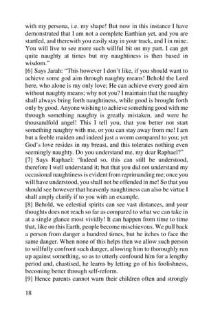with my persona, i.e. my shape! But now in this instance I have
demonstrated that I am not a complete Earthian yet, and you are
startled, and therewith you easily stay in your track, and I in mine.
You will live to see more such willful bit on my part. I can get
quite naughty at times but my naughtiness is then based in
wisdom.”
[6] Says Jarah: “This however I don’t like, if you should want to
achieve some god aim through naughty means! Behold the Lord
here, who alone is my only love; He can achieve every good aim
without naughty means; why not you? I maintain that the naughty
shall always bring forth naughtiness, while good is brought forth
only by good. Anyone wishing to achieve something good with me
through something naughty is greatly mistaken, and were he
thousandfold angel! This I tell you, that you better not start
something naughty with me, or you can stay away from me! I am
but a feeble maiden and indeed just a worm compared to you; yet
God’s love resides in my breast, and this tolerates nothing even
seemingly naughty. Do you understand me, my dear Raphael?”
[7] Says Raphael: “Indeed so, this can still be understood,
therefore I well understand it; but that you did not understand my
occasional naughtiness is evident from reprimanding me; once you
will have understood, you shall not be offended in me! So that you
should see however that heavenly naughtiness can also be virtue I
shall amply clarify if to you with an example.
[8] Behold, we celestial spirits can see vast distances, and your
thoughts does not reach so far as compared to what we can take in
at a single glance most vividly! It can happen from time to time
that, like on this Earth, people become mischievous. We pull back
a person from danger a hundred times, but he itches to face the
same danger. When none of this helps then we allow such person
to willfully confront such danger, allowing him to thoroughly run
up against something, so as to utterly confound him for a lengthy
period and, chastised, he learns by letting go of his foolishness,
becoming better through self-reform.
[9] Hence parents cannot warn their children often and strongly

18
 
