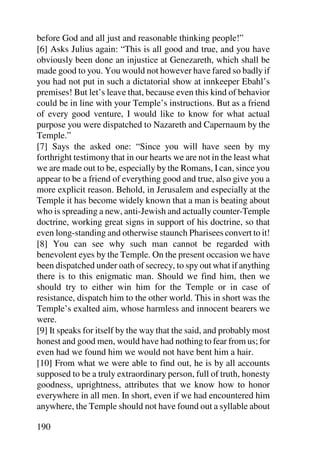 before God and all just and reasonable thinking people!”
[6] Asks Julius again: “This is all good and true, and you have
obviously been done an injustice at Genezareth, which shall be
made good to you. You would not however have fared so badly if
you had not put in such a dictatorial show at innkeeper Ebahl’s
premises! But let’s leave that, because even this kind of behavior
could be in line with your Temple’s instructions. But as a friend
of every good venture, I would like to know for what actual
purpose you were dispatched to Nazareth and Capernaum by the
Temple.”
[7] Says the asked one: “Since you will have seen by my
forthright testimony that in our hearts we are not in the least what
we are made out to be, especially by the Romans, I can, since you
appear to be a friend of everything good and true, also give you a
more explicit reason. Behold, in Jerusalem and especially at the
Temple it has become widely known that a man is beating about
who is spreading a new, anti-Jewish and actually counter-Temple
doctrine, working great signs in support of his doctrine, so that
even long-standing and otherwise staunch Pharisees convert to it!
[8] You can see why such man cannot be regarded with
benevolent eyes by the Temple. On the present occasion we have
been dispatched under oath of secrecy, to spy out what if anything
there is to this enigmatic man. Should we find him, then we
should try to either win him for the Temple or in case of
resistance, dispatch him to the other world. This in short was the
Temple’s exalted aim, whose harmless and innocent bearers we
were.
[9] It speaks for itself by the way that the said, and probably most
honest and good men, would have had nothing to fear from us; for
even had we found him we would not have bent him a hair.
[10] From what we were able to find out, he is by all accounts
supposed to be a truly extraordinary person, full of truth, honesty
goodness, uprightness, attributes that we know how to honor
everywhere in all men. In short, even if we had encountered him
anywhere, the Temple should not have found out a syllable about

190
 