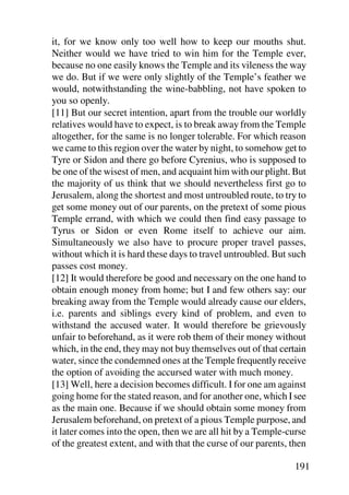 it, for we know only too well how to keep our mouths shut.
Neither would we have tried to win him for the Temple ever,
because no one easily knows the Temple and its vileness the way
we do. But if we were only slightly of the Temple’s feather we
would, notwithstanding the wine-babbling, not have spoken to
you so openly.
[11] But our secret intention, apart from the trouble our worldly
relatives would have to expect, is to break away from the Temple
altogether, for the same is no longer tolerable. For which reason
we came to this region over the water by night, to somehow get to
Tyre or Sidon and there go before Cyrenius, who is supposed to
be one of the wisest of men, and acquaint him with our plight. But
the majority of us think that we should nevertheless first go to
Jerusalem, along the shortest and most untroubled route, to try to
get some money out of our parents, on the pretext of some pious
Temple errand, with which we could then find easy passage to
Tyrus or Sidon or even Rome itself to achieve our aim.
Simultaneously we also have to procure proper travel passes,
without which it is hard these days to travel untroubled. But such
passes cost money.
[12] It would therefore be good and necessary on the one hand to
obtain enough money from home; but I and few others say: our
breaking away from the Temple would already cause our elders,
i.e. parents and siblings every kind of problem, and even to
withstand the accused water. It would therefore be grievously
unfair to beforehand, as it were rob them of their money without
which, in the end, they may not buy themselves out of that certain
water, since the condemned ones at the Temple frequently receive
the option of avoiding the accursed water with much money.
[13] Well, here a decision becomes difficult. I for one am against
going home for the stated reason, and for another one, which I see
as the main one. Because if we should obtain some money from
Jerusalem beforehand, on pretext of a pious Temple purpose, and
it later comes into the open, then we are all hit by a Temple-curse
of the greatest extent, and with that the curse of our parents, then

                                                                191
 
