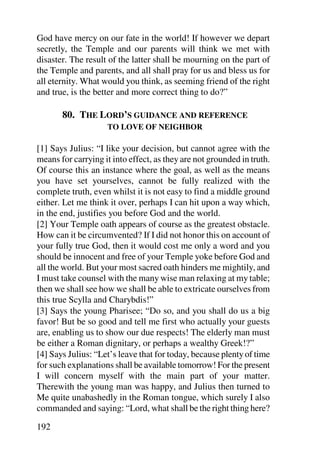 God have mercy on our fate in the world! If however we depart
secretly, the Temple and our parents will think we met with
disaster. The result of the latter shall be mourning on the part of
the Temple and parents, and all shall pray for us and bless us for
all eternity. What would you think, as seeming friend of the right
and true, is the better and more correct thing to do?”

       80. THE LORD’S GUIDANCE AND REFERENCE
                    TO LOVE OF NEIGHBOR

[1] Says Julius: “I like your decision, but cannot agree with the
means for carrying it into effect, as they are not grounded in truth.
Of course this an instance where the goal, as well as the means
you have set yourselves, cannot be fully realized with the
complete truth, even whilst it is not easy to find a middle ground
either. Let me think it over, perhaps I can hit upon a way which,
in the end, justifies you before God and the world.
[2] Your Temple oath appears of course as the greatest obstacle.
How can it be circumvented? If I did not honor this on account of
your fully true God, then it would cost me only a word and you
should be innocent and free of your Temple yoke before God and
all the world. But your most sacred oath hinders me mightily, and
I must take counsel with the many wise man relaxing at my table;
then we shall see how we shall be able to extricate ourselves from
this true Scylla and Charybdis!”
[3] Says the young Pharisee; “Do so, and you shall do us a big
favor! But be so good and tell me first who actually your guests
are, enabling us to show our due respects! The elderly man must
be either a Roman dignitary, or perhaps a wealthy Greek!?”
[4] Says Julius: “Let’s leave that for today, because plenty of time
for such explanations shall be available tomorrow! For the present
I will concern myself with the main part of your matter.
Therewith the young man was happy, and Julius then turned to
Me quite unabashedly in the Roman tongue, which surely I also
commanded and saying: “Lord, what shall be the right thing here?

192
 