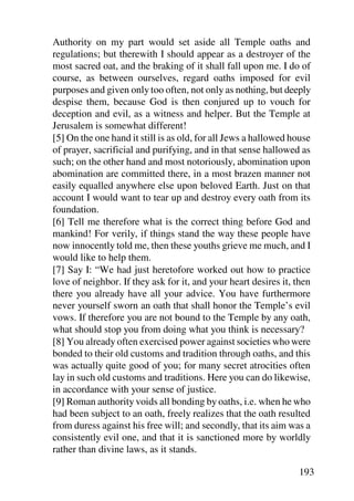 Authority on my part would set aside all Temple oaths and
regulations; but therewith I should appear as a destroyer of the
most sacred oat, and the braking of it shall fall upon me. I do of
course, as between ourselves, regard oaths imposed for evil
purposes and given only too often, not only as nothing, but deeply
despise them, because God is then conjured up to vouch for
deception and evil, as a witness and helper. But the Temple at
Jerusalem is somewhat different!
[5] On the one hand it still is as old, for all Jews a hallowed house
of prayer, sacrificial and purifying, and in that sense hallowed as
such; on the other hand and most notoriously, abomination upon
abomination are committed there, in a most brazen manner not
easily equalled anywhere else upon beloved Earth. Just on that
account I would want to tear up and destroy every oath from its
foundation.
[6] Tell me therefore what is the correct thing before God and
mankind! For verily, if things stand the way these people have
now innocently told me, then these youths grieve me much, and I
would like to help them.
[7] Say I: “We had just heretofore worked out how to practice
love of neighbor. If they ask for it, and your heart desires it, then
there you already have all your advice. You have furthermore
never yourself sworn an oath that shall honor the Temple’s evil
vows. If therefore you are not bound to the Temple by any oath,
what should stop you from doing what you think is necessary?
[8] You already often exercised power against societies who were
bonded to their old customs and tradition through oaths, and this
was actually quite good of you; for many secret atrocities often
lay in such old customs and traditions. Here you can do likewise,
in accordance with your sense of justice.
[9] Roman authority voids all bonding by oaths, i.e. when he who
had been subject to an oath, freely realizes that the oath resulted
from duress against his free will; and secondly, that its aim was a
consistently evil one, and that it is sanctioned more by worldly
rather than divine laws, as it stands.

                                                                 193
 