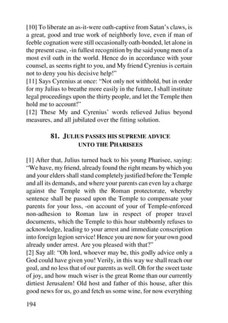 [10] To liberate an as-it-were oath-captive from Satan’s claws, is
a great, good and true work of neighborly love, even if man of
feeble cognation were still occasionally oath-bonded, let alone in
the present case, -in fullest recognition by the said young men of a
most evil oath in the world. Hence do in accordance with your
counsel, as seems right to you, and My friend Cyrenius is certain
not to deny you his decisive help!”
[11] Says Cyrenius at once: “Not only not withhold, but in order
for my Julius to breathe more easily in the future, I shall institute
legal proceedings upon the thirty people, and let the Temple then
hold me to account!”
[12] These My and Cyrenius’ words relieved Julius beyond
measures, and all jubilated over the fitting solution.

          81. JULIUS PASSES HIS SUPREME ADVICE
                  UNTO THE PHARISEES

[1] After that, Julius turned back to his young Pharisee, saying:
“We have, my friend, already found the right means by which you
and your elders shall stand completely justified before the Temple
and all its demands, and where your parents can even lay a charge
against the Temple with the Roman protectorate, whereby
sentence shall be passed upon the Temple to compensate your
parents for your loss, -on account of your of Temple-enforced
non-adhesion to Roman law in respect of proper travel
documents, which the Temple to this hour stubbornly refuses to
acknowledge, leading to your arrest and immediate conscription
into foreign legion service! Hence you are now for your own good
already under arrest. Are you pleased with that?”
[2] Say all: “Oh lord, whoever may be, this godly advice only a
God could have given you! Verily, in this way we shall reach our
goal, and no less that of our parents as well. Oh for the sweet taste
of joy, and how much wiser is the great Rome than our currently
dirtiest Jerusalem! Old host and father of this house, after this
good news for us, go and fetch us some wine, for now everything

194
 