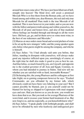 around here must come alive! We have just been lifted out of hell,
straight into heaven! The blind Jews still await a promised
Messiah Who is to free them from the Roman yoke, yet we have
found among and within you, dear Romans, the real and only true
Messiah for all mankind! Pure truth is the true Messiah of all
mankind. This is now however in your midst, and so you are now
with the fullest and purest truth among and within yourselves, the
Messiah of all pure and honest Jews, and also of that mankind
whose feelings are bonded through and through to all the worst
laws. Old host, go, go, and let them serve us some more wine, to
the best of our redeemers and Messiahs.”
[3] Marcus at once orders more bread and several pitchers of wine
to be set up the new strangers’ table; and the young speaker again
asks Julius what guests might be among the company, and who he
is himself.
[4] Says Julius: “As I had already said unto you before, that
Julius, standing in disrepute with yourselves, will always make
good any injustice inflicted upon you, unwittingly of course; at
the right time he shall also make it good to you as best he can.
And that Julius, so much feared by you, am I myself, and opposite
me is the exalted governor of all Asia and Egypt, Cyrenius, to
whom you had intended to journey in Sidon. And now tell me
whether you are satisfied with us hard, inexorable Romans!”
[5] On hearing this, the young Pharisees and his colleagues at first
take fright; on re-gaining composure however he says: “Exalted
Commander, are you offended by my former talk, which
obviously could not have been very faltering to your ears? But I
cannot possibly be blamed, just as you yourself could not be
blamed for having us shipped to Capernaum with mud stopped
eyes and ears. Had you known us as you do now, you would not
have done that to us. But you took us for average Pharisees of the
worst kind, and it excuses your former hard treatment of us. But
now forgive us, and me especially, as you henceforth know why!”
[6] Says Julius: “I speak gladly with forthright people, and shall
never be offended by men who fearlessly and undisguised give

                                                                195
 
