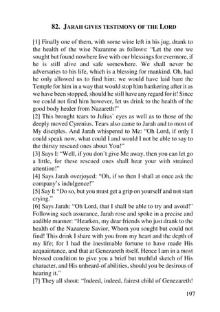 82. JARAH GIVES TESTIMONY OF THE LORD

[1] Finally one of them, with some wine left in his jug, drank to
the health of the wise Nazarene as follows: “Let the one we
sought but found nowhere live with our blessings for evermore, if
he is still alive and safe somewhere. We shall never be
adversaries to his life, which is a blessing for mankind. Oh, had
he only allowed us to find him; we would have laid bare the
Temple for him in a way that would stop him hankering after it as
we have been stopped, should he still have any regard for it! Since
we could not find him however, let us drink to the health of the
good body healer from Nazareth!”
[2] This brought tears to Julius’ eyes as well as to those of the
deeply moved Cyrenius. Tears also came to Jarah and to most of
My disciples. And Jarah whispered to Me: “Oh Lord, if only I
could speak now, what could I and would I not be able to say to
the thirsty rescued ones about You!”
[3] Says I: “Well, if you don’t give Me away, then you can let go
a little, for these rescued ones shall hear your with strained
attention!”
[4] Says Jarah overjoyed: “Oh, if so then I shall at once ask the
company’s indulgence!”
[5] Say I: “Do so, but you must get a grip on yourself and not start
crying.”
[6] Says Jarah: “Oh Lord, that I shall be able to try and avoid!”
Following such assurance, Jarah rose and spoke in a precise and
audible manner: “Hearken, my dear friends who just drank to the
health of the Nazarene Savior, Whom you sought but could not
find! This drink I share with you from my heart and the depth of
my life; for I had the inestimable fortune to have made His
acquaintance, and that at Genezareth itself. Hence I am in a most
blessed condition to give you a brief but truthful sketch of His
character, and His unheard-of abilities, should you be desirous of
hearing it.”
[7] They all shout: “Indeed, indeed, fairest child of Genezareth!

                                                                197
 