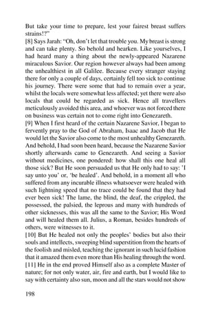 But take your time to prepare, lest your fairest breast suffers
strains!?”
[8] Says Jarah: “Oh, don’t let that trouble you. My breast is strong
and can take plenty. So behold and hearken. Like yourselves, I
had heard many a thing about the newly-appeared Nazarene
miraculous Savior. Our region however always had been among
the unhealthiest in all Galilee. Because every stranger staying
there for only a couple of days, certainly fell too sick to continue
his journey. There were some that had to remain over a year,
whilst the locals were somewhat less affected; yet there were also
locals that could be regarded as sick. Hence all travellers
meticulously avoided this area, and whoever was not forced there
on business was certain not to come right into Genezareth.
[9] When I first heard of the certain Nazarene Savior, I began to
fervently pray to the God of Abraham, Isaac and Jacob that He
would let the Savior also come to the most unhealthy Genezareth.
And behold, I had soon been heard, because the Nazarene Savior
shortly afterwards came to Genezareth. And seeing a Savior
without medicines, one pondered: how shall this one heal all
those sick? But He soon persuaded us that He only had to say: ’I
say unto you’ or, ‘be healed’. And behold, in a moment all who
suffered from any incurable illness whatsoever were healed with
such lightning speed that no trace could be found that they had
ever been sick! The lame, the blind, the deaf, the crippled, the
possessed, the palsied, the leprous and many with hundreds of
other sicknesses, this was all the same to the Savior; His Word
and will healed them all. Julius, a Roman, besides hundreds of
others, were witnesses to it.
[10] But He healed not only the peoples’ bodies but also their
souls and intellects, sweeping blind superstition from the hearts of
the foolish and misled, teaching the ignorant in such lucid fashion
that it amazed them even more than His healing through the word.
[11] He in the end proved Himself also as a complete Master of
nature; for not only water, air, fire and earth, but I would like to
say with certainty also sun, moon and all the stars would not show

198
 