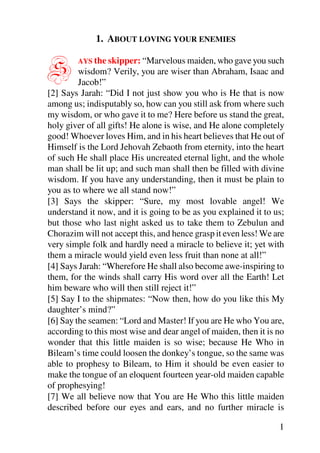 1. ABOUT LOVING YOUR ENEMIES


S       AYS the skipper: “Marvelous maiden, who gave you such
         wisdom? Verily, you are wiser than Abraham, Isaac and
         Jacob!”
[2] Says Jarah: “Did I not just show you who is He that is now
among us; indisputably so, how can you still ask from where such
my wisdom, or who gave it to me? Here before us stand the great,
holy giver of all gifts! He alone is wise, and He alone completely
good! Whoever loves Him, and in his heart believes that He out of
Himself is the Lord Jehovah Zebaoth from eternity, into the heart
of such He shall place His uncreated eternal light, and the whole
man shall be lit up; and such man shall then be filled with divine
wisdom. If you have any understanding, then it must be plain to
you as to where we all stand now!”
[3] Says the skipper: “Sure, my most lovable angel! We
understand it now, and it is going to be as you explained it to us;
but those who last night asked us to take them to Zebulun and
Chorazim will not accept this, and hence grasp it even less! We are
very simple folk and hardly need a miracle to believe it; yet with
them a miracle would yield even less fruit than none at all!”
[4] Says Jarah: “Wherefore He shall also become awe-inspiring to
them, for the winds shall carry His word over all the Earth! Let
him beware who will then still reject it!”
[5] Say I to the shipmates: “Now then, how do you like this My
daughter’s mind?”
[6] Say the seamen: “Lord and Master! If you are He who You are,
according to this most wise and dear angel of maiden, then it is no
wonder that this little maiden is so wise; because He Who in
Bileam’s time could loosen the donkey’s tongue, so the same was
able to prophesy to Bileam, to Him it should be even easier to
make the tongue of an eloquent fourteen year-old maiden capable
of prophesying!
[7] We all believe now that You are He Who this little maiden
described before our eyes and ears, and no further miracle is

                                                                 1
 