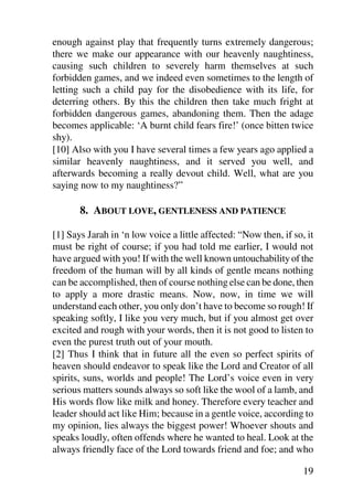 enough against play that frequently turns extremely dangerous;
there we make our appearance with our heavenly naughtiness,
causing such children to severely harm themselves at such
forbidden games, and we indeed even sometimes to the length of
letting such a child pay for the disobedience with its life, for
deterring others. By this the children then take much fright at
forbidden dangerous games, abandoning them. Then the adage
becomes applicable: ‘A burnt child fears fire!’ (once bitten twice
shy).
[10] Also with you I have several times a few years ago applied a
similar heavenly naughtiness, and it served you well, and
afterwards becoming a really devout child. Well, what are you
saying now to my naughtiness?”

       8. ABOUT LOVE, GENTLENESS AND PATIENCE

[1] Says Jarah in ‘n low voice a little affected: “Now then, if so, it
must be right of course; if you had told me earlier, I would not
have argued with you! If with the well known untouchability of the
freedom of the human will by all kinds of gentle means nothing
can be accomplished, then of course nothing else can be done, then
to apply a more drastic means. Now, now, in time we will
understand each other, you only don’t have to become so rough! If
speaking softly, I like you very much, but if you almost get over
excited and rough with your words, then it is not good to listen to
even the purest truth out of your mouth.
[2] Thus I think that in future all the even so perfect spirits of
heaven should endeavor to speak like the Lord and Creator of all
spirits, suns, worlds and people! The Lord’s voice even in very
serious matters sounds always so soft like the wool of a lamb, and
His words flow like milk and honey. Therefore every teacher and
leader should act like Him; because in a gentle voice, according to
my opinion, lies always the biggest power! Whoever shouts and
speaks loudly, often offends where he wanted to heal. Look at the
always friendly face of the Lord towards friend and foe; and who

                                                                   19
 