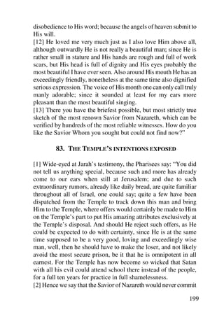 disobedience to His word; because the angels of heaven submit to
His will.
[12] He loved me very much just as I also love Him above all,
although outwardly He is not really a beautiful man; since He is
rather small in stature and His hands are rough and full of work
scars, but His head is full of dignity and His eyes probably the
most beautiful I have ever seen. Also around His mouth He has an
exceedingly friendly, nonetheless at the same time also dignified
serious expression. The voice of His month one can only call truly
manly adorable; since it sounded at least for my ears more
pleasant than the most beautiful singing.
[13] There you have the briefest possible, but most strictly true
sketch of the most renown Savior from Nazareth, which can be
verified by hundreds of the most reliable witnesses. How do you
like the Savior Whom you sought but could not find now?”

         83. THE TEMPLE’S INTENTIONS EXPOSED

[1] Wide-eyed at Jarah’s testimony, the Pharisees say: “You did
not tell us anything special, because such and more has already
come to our ears when still at Jerusalem; and due to such
extraordinary rumors, already like daily bread, are quite familiar
throughout all of Israel, one could say; quite a few have been
dispatched from the Temple to track down this man and bring
Him to the Temple, where offers would certainly be made to Him
on the Temple’s part to put His amazing attributes exclusively at
the Temple’s disposal. And should He reject such offers, as He
could be expected to do with certainty, since He is at the same
time supposed to be a very good, loving and exceedingly wise
man, well, then he should have to make the loser, and not likely
avoid the most secure prison, be it that he is omnipotent in all
earnest. For the Temple has now become so wicked that Satan
with all his evil could attend school there instead of the people,
for a full ten years for practice in full shamelessness.
[2] Hence we say that the Savior of Nazareth would never commit

                                                               199
 