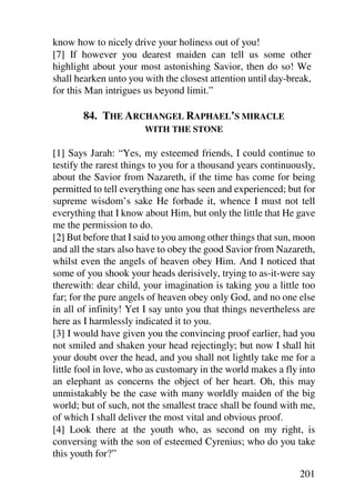 know how to nicely drive your holiness out of you!
[7] If however you dearest maiden can tell us some other
highlight about your most astonishing Savior, then do so! We
shall hearken unto you with the closest attention until day-break,
for this Man intrigues us beyond limit.”

       84. THE ARCHANGEL RAPHAEL’S MIRACLE
                       WITH THE STONE

[1] Says Jarah: “Yes, my esteemed friends, I could continue to
testify the rarest things to you for a thousand years continuously,
about the Savior from Nazareth, if the time has come for being
permitted to tell everything one has seen and experienced; but for
supreme wisdom’s sake He forbade it, whence I must not tell
everything that I know about Him, but only the little that He gave
me the permission to do.
[2] But before that I said to you among other things that sun, moon
and all the stars also have to obey the good Savior from Nazareth,
whilst even the angels of heaven obey Him. And I noticed that
some of you shook your heads derisively, trying to as-it-were say
therewith: dear child, your imagination is taking you a little too
far; for the pure angels of heaven obey only God, and no one else
in all of infinity! Yet I say unto you that things nevertheless are
here as I harmlessly indicated it to you.
[3] I would have given you the convincing proof earlier, had you
not smiled and shaken your head rejectingly; but now I shall hit
your doubt over the head, and you shall not lightly take me for a
little fool in love, who as customary in the world makes a fly into
an elephant as concerns the object of her heart. Oh, this may
unmistakably be the case with many worldly maiden of the big
world; but of such, not the smallest trace shall be found with me,
of which I shall deliver the most vital and obvious proof.
[4] Look there at the youth who, as second on my right, is
conversing with the son of esteemed Cyrenius; who do you take
this youth for?”

                                                               201
 