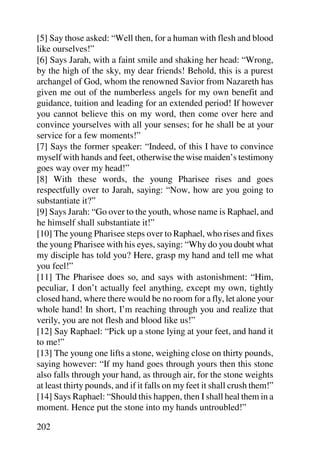 [5] Say those asked: “Well then, for a human with flesh and blood
like ourselves!”
[6] Says Jarah, with a faint smile and shaking her head: “Wrong,
by the high of the sky, my dear friends! Behold, this is a purest
archangel of God, whom the renowned Savior from Nazareth has
given me out of the numberless angels for my own benefit and
guidance, tuition and leading for an extended period! If however
you cannot believe this on my word, then come over here and
convince yourselves with all your senses; for he shall be at your
service for a few moments!”
[7] Says the former speaker: “Indeed, of this I have to convince
myself with hands and feet, otherwise the wise maiden’s testimony
goes way over my head!”
[8] With these words, the young Pharisee rises and goes
respectfully over to Jarah, saying: “Now, how are you going to
substantiate it?”
[9] Says Jarah: “Go over to the youth, whose name is Raphael, and
he himself shall substantiate it!”
[10] The young Pharisee steps over to Raphael, who rises and fixes
the young Pharisee with his eyes, saying: “Why do you doubt what
my disciple has told you? Here, grasp my hand and tell me what
you feel!”
[11] The Pharisee does so, and says with astonishment: “Him,
peculiar, I don’t actually feel anything, except my own, tightly
closed hand, where there would be no room for a fly, let alone your
whole hand! In short, I’m reaching through you and realize that
verily, you are not flesh and blood like us!”
[12] Say Raphael: “Pick up a stone lying at your feet, and hand it
to me!”
[13] The young one lifts a stone, weighing close on thirty pounds,
saying however: “If my hand goes through yours then this stone
also falls through your hand, as through air, for the stone weights
at least thirty pounds, and if it falls on my feet it shall crush them!”
[14] Says Raphael: “Should this happen, then I shall heal them in a
moment. Hence put the stone into my hands untroubled!”

202
 