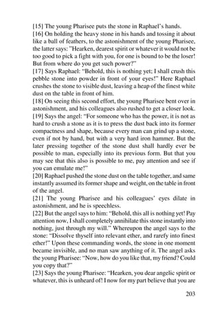 [15] The young Pharisee puts the stone in Raphael’s hands.
[16] On holding the heavy stone in his hands and tossing it about
like a ball of feathers, to the astonishment of the young Pharisee,
the latter says: ”Hearken, dearest spirit or whatever it would not be
too good to pick a fight with you, for one is bound to be the loser!
But from where do you get such power?”
[17] Says Raphael: “Behold, this is nothing yet; I shall crush this
pebble stone into powder in front of your eyes!” Here Raphael
crushes the stone to visible dust, leaving a heap of the finest white
dust on the table in front of him.
[18] On seeing this second effort, the young Pharisee bent over in
astonishment, and his colleagues also rushed to get a closer look.
[19] Says the angel: “For someone who has the power, it is not as
hard to crush a stone as it is to press the dust back into its former
compactness and shape, because every man can grind up a stone,
even if not by hand, but with a very hard iron hammer. But the
later pressing together of the stone dust shall hardly ever be
possible to man, especially into its previous form. But that you
may see that this also is possible to me, pay attention and see if
you can emulate me!”
[20] Raphael pushed the stone dust on the table together, and same
instantly assumed its former shape and weight, on the table in front
of the angel.
[21] The young Pharisee and his colleagues’ eyes dilate in
astonishment, and he is speechless.
[22] But the angel says to him: “Behold, this all is nothing yet! Pay
attention now, I shall completely annihilate this stone instantly into
nothing, just through my will.” Whereupon the angel says to the
stone: “Dissolve thyself into relevant ether, and rarefy into finest
ether!” Upon these commanding words, the stone in one moment
became invisible, and no man saw anything of it. The angel asks
the young Pharisee: “Now, how do you like that, my friend? Could
you copy that?”
[23] Says the young Pharisee: “Hearken, you dear angelic spirit or
whatever, this is unheard of! I now for my part believe that you are

                                                                 203
 