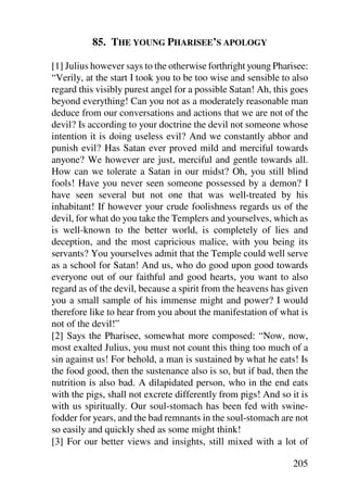 85. THE YOUNG PHARISEE’S APOLOGY

[1] Julius however says to the otherwise forthright young Pharisee:
“Verily, at the start I took you to be too wise and sensible to also
regard this visibly purest angel for a possible Satan! Ah, this goes
beyond everything! Can you not as a moderately reasonable man
deduce from our conversations and actions that we are not of the
devil? Is according to your doctrine the devil not someone whose
intention it is doing useless evil? And we constantly abhor and
punish evil? Has Satan ever proved mild and merciful towards
anyone? We however are just, merciful and gentle towards all.
How can we tolerate a Satan in our midst? Oh, you still blind
fools! Have you never seen someone possessed by a demon? I
have seen several but not one that was well-treated by his
inhabitant! If however your crude foolishness regards us of the
devil, for what do you take the Templers and yourselves, which as
is well-known to the better world, is completely of lies and
deception, and the most capricious malice, with you being its
servants? You yourselves admit that the Temple could well serve
as a school for Satan! And us, who do good upon good towards
everyone out of our faithful and good hearts, you want to also
regard as of the devil, because a spirit from the heavens has given
you a small sample of his immense might and power? I would
therefore like to hear from you about the manifestation of what is
not of the devil!”
[2] Says the Pharisee, somewhat more composed: “Now, now,
most exalted Julius, you must not count this thing too much of a
sin against us! For behold, a man is sustained by what he eats! Is
the food good, then the sustenance also is so, but if bad, then the
nutrition is also bad. A dilapidated person, who in the end eats
with the pigs, shall not excrete differently from pigs! And so it is
with us spiritually. Our soul-stomach has been fed with swine-
fodder for years, and the bad remnants in the soul-stomach are not
so easily and quickly shed as some might think!
[3] For our better views and insights, still mixed with a lot of

                                                                205
 