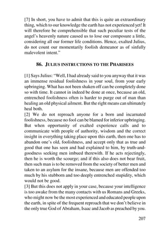 [7] In short, you have to admit that this is quite an extraordinary
thing, which to our knowledge the earth has not experienced yet! It
will therefore be comprehensible that such peculiar tests of the
angel’s heavenly nature caused us to lose our composure a little,
considering all our former life conditions. Hence, exalted Julius,
do not count our momentarily foolish demeanor as of sinfully
malevolent intent.”

      86. JULIUS INSTRUCTIONS TO THE PHARISEES

[1] Says Julius: “Well, I had already said to you anyway that it was
an immense residual foolishness in your soul, from your early
upbringing. What has not been shaken off can be completely done
so with time. It cannot in indeed be done at once, because an old,
entrenched foolishness often is harder to purge out of man than
healing an old physical ailment. But the right means can ultimately
heal both.
[2] We do not reproach anyone for a born and incarnated
foolishness, because no fool can be blamed for inferior upbringing.
But when opportunity of exalted experience calls and to
communicate with people of authority, wisdom and the correct
insight in everything taking place upon this earth, then one has to
abandon one’s old, foolishness, and accept only that as true and
good that one has seen and had explained to him, by truth-and-
goodness seeking men imbued therewith. If he acts rejectingly,
then he is worth the scourge; and if this also does not bear fruit,
then such man is to be removed from the society of better men and
taken to an asylum for the insane, because men are offended too
much by his stubborn and too deeply entrenched stupidity, which
would not be good.
[3] But this does not apply in your case, because your intelligence
is too awake from the many contacts with us Romans and Greeks,
who might now be the most experienced and educated people upon
the earth, in spite of the frequent reproach that we don’t believe in
the only true God of Abraham, Isaac and Jacob as preached by you.

                                                                207
 