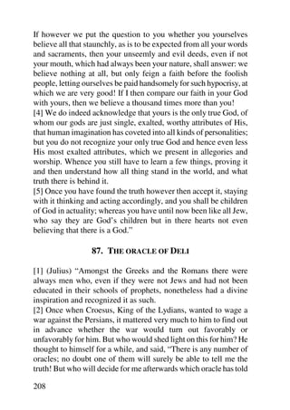 If however we put the question to you whether you yourselves
believe all that staunchly, as is to be expected from all your words
and sacraments, then your unseemly and evil deeds, even if not
your mouth, which had always been your nature, shall answer: we
believe nothing at all, but only feign a faith before the foolish
people, letting ourselves be paid handsomely for such hypocrisy, at
which we are very good! If I then compare our faith in your God
with yours, then we believe a thousand times more than you!
[4] We do indeed acknowledge that yours is the only true God, of
whom our gods are just single, exalted, worthy attributes of His,
that human imagination has coveted into all kinds of personalities;
but you do not recognize your only true God and hence even less
His most exalted attributes, which we present in allegories and
worship. Whence you still have to learn a few things, proving it
and then understand how all thing stand in the world, and what
truth there is behind it.
[5] Once you have found the truth however then accept it, staying
with it thinking and acting accordingly, and you shall be children
of God in actuality; whereas you have until now been like all Jew,
who say they are God’s children but in there hearts not even
believing that there is a God.”

                  87. THE ORACLE OF DELI

[1] (Julius) “Amongst the Greeks and the Romans there were
always men who, even if they were not Jews and had not been
educated in their schools of prophets, nonetheless had a divine
inspiration and recognized it as such.
[2] Once when Croesus, King of the Lydians, wanted to wage a
war against the Persians, it mattered very much to him to find out
in advance whether the war would turn out favorably or
unfavorably for him. But who would shed light on this for him? He
thought to himself for a while, and said, “There is any number of
oracles; no doubt one of them will surely be able to tell me the
truth! But who will decide for me afterwards which oracle has told

208
 