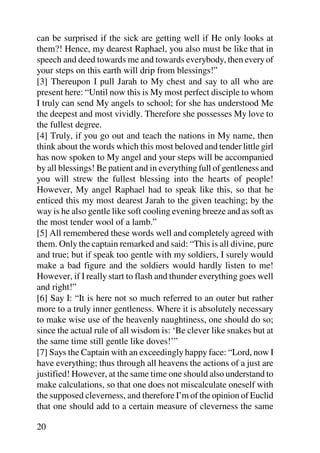 can be surprised if the sick are getting well if He only looks at
them?! Hence, my dearest Raphael, you also must be like that in
speech and deed towards me and towards everybody, then every of
your steps on this earth will drip from blessings!”
[3] Thereupon I pull Jarah to My chest and say to all who are
present here: “Until now this is My most perfect disciple to whom
I truly can send My angels to school; for she has understood Me
the deepest and most vividly. Therefore she possesses My love to
the fullest degree.
[4] Truly, if you go out and teach the nations in My name, then
think about the words which this most beloved and tender little girl
has now spoken to My angel and your steps will be accompanied
by all blessings! Be patient and in everything full of gentleness and
you will strew the fullest blessing into the hearts of people!
However, My angel Raphael had to speak like this, so that he
enticed this my most dearest Jarah to the given teaching; by the
way is he also gentle like soft cooling evening breeze and as soft as
the most tender wool of a lamb.”
[5] All remembered these words well and completely agreed with
them. Only the captain remarked and said: “This is all divine, pure
and true; but if speak too gentle with my soldiers, I surely would
make a bad figure and the soldiers would hardly listen to me!
However, if I really start to flash and thunder everything goes well
and right!”
[6] Say I: “It is here not so much referred to an outer but rather
more to a truly inner gentleness. Where it is absolutely necessary
to make wise use of the heavenly naughtiness, one should do so;
since the actual rule of all wisdom is: ‘Be clever like snakes but at
the same time still gentle like doves!’”
[7] Says the Captain with an exceedingly happy face: “Lord, now I
have everything; thus through all heavens the actions of a just are
justified! However, at the same time one should also understand to
make calculations, so that one does not miscalculate oneself with
the supposed cleverness, and therefore I’m of the opinion of Euclid
that one should add to a certain measure of cleverness the same

20
 