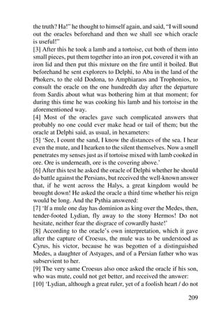 the truth? Ha!” he thought to himself again, and said, “I will sound
out the oracles beforehand and then we shall see which oracle
is useful!”
[3] After this he took a lamb and a tortoise, cut both of them into
small pieces, put them together into an iron pot, covered it with an
iron lid and then put this mixture on the fire until it boiled. But
beforehand he sent explorers to Delphi, to Aba in the land of the
Phokers, to the old Dodona, to Amphiaraos and Trophonios, to
consult the oracle on the one hundredth day after the departure
from Sardis about what was bothering him at that moment; for
during this time he was cooking his lamb and his tortoise in the
aforementioned way.
[4] Most of the oracles gave such complicated answers that
probably no one could ever make head or tail of them; but the
oracle at Delphi said, as usual, in hexameters:
[5] ‘See, I count the sand, I know the distances of the sea. I hear
even the mute, and I hearken to the silent themselves. Now a smell
penetrates my senses just as if tortoise mixed with lamb cooked in
ore. Ore is underneath, ore is the covering above.’
[6] After this test he asked the oracle of Delphi whether he should
do battle against the Persians, but received the well-known answer
that, if he went across the Halys, a great kingdom would be
brought down! He asked the oracle a third time whether his reign
would be long. And the Pythia answered:
[7] ‘If a mule one day has dominion as king over the Medes, then,
tender-footed Lydian, fly away to the stony Hermos! Do not
hesitate, neither fear the disgrace of cowardly haste!’
[8] According to the oracle’s own interpretation, which it gave
after the capture of Croesus, the mule was to be understood as
Cyrus, his victor, because he was begotten of a distinguished
Medes, a daughter of Astyages, and of a Persian father who was
subservient to her.
[9] The very same Croesus also once asked the oracle if his son,
who was mute, could not get better, and received the answer:
[10] ‘Lydian, although a great ruler, yet of a foolish heart / do not

                                                                209
 