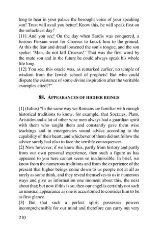 long to hear in your palace the besought voice of your speaking
son! Trust will avail you better! Know this, he will speak first on
the unluckiest day!’
[11] And you see! On the day when Sardis was conquered, a
furious Persian went for Croesus to knock him to the ground.
At this the fear and dread loosened the son’s tongue, and the son
spoke: ‘Man, do not kill Croesus!’ That was the first word by
the mute son and in the future he could always speak his whole
life long.
[12] You see, this oracle was, as remarked earlier, no temple of
wisdom from the Jewish school of prophets! But who could
dispute the existence of some divine inspiration after the veritable
examples cited?!”

           88. APPEARANCES OF HIGHER BEINGS

[1] (Julius) “In the same way we Romans are familiar with enough
historical traditions to know, for example, that Socrates, Plato,
Aristides and a lot of other wise men always had a guardian spirit
with them who taught them and constantly gave them wise
teachings and in emergencies sound advice according to the
capability of their heart; and whichever of them did not follow the
advice surely had also to face the terrible consequences.
[2] Now however, if we know this, partly from history and partly
from our own personal experience, then such a figure as has
appeared to you here cannot seem so inadmissible. In brief, we
know from the numerous traditions and from the experience of the
present that higher beings come down to us people not at all as
rarely as some think, and they reveal themselves to us in numerous
ways and give us information one moment about this, the next
about that; but now if this is so, then our angel is certainly not such
an unusual appearance as one is accustomed to consider him to be
at first glance.
[3] But that such a perfect spirit possesses powers
incomprehensible for our mind and therefore can carry out very

210
 