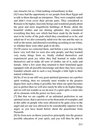 rare miracles for us, I find nothing extraordinary in that.
[4] I once had the opportunity to see people from Rear Egypt and
to talk to them through an interpreter. They were complete naked
and didn’t even cover their private parts. They considered us
Romans to be higher, heavenly beings and wondered greatly about
the great and most magnificent buildings of Rome, about the
beautiful clothes and our shining splendor; they considered
everything that they saw which had been made by the hands of
men to be works of the gods which they considered us to be, and
asked me if we also constantly ruled over the sun and the stars as
well as the moon, and directed everything according to our whim,
or whether there were other gods to do this.
[5] Of course we corrected them, and before a year was out they
knew very well that we were also only people, and they learned
very many things from us, finally clothed themselves and
experienced great joy when they had learned to make cloth
themselves and to make all sorts of clothes out of it, male and
female. After a few years they returned to their homeland again
equipped with all possible knowledge and there they have surely
founded schools and in such a way brought a little light to their
natural wilderness.
[6] So, if we in our still very great spiritual ignorance see a perfect
spirit working, then we certainly must wonder to the greatest
degree how such a thing is possible; but when our spirit becomes
just as perfect then we will also surely be able to do higher things
and we will not wonder as we do now if a spirit splits a stone into
all its elements with the power we have seen.
[7] But that we are capable of an unlimited perfection in our
spiritual sector, that is proven to us by thousands of examples; and
at this table sit people who were allowed to be quite close to the
angel and yet one was allowed to be considerably superior to the
angel, as you have heard before about the practitioner from
Nazareth.
[8] So from now on throw yourselves principally into the greatest
possible education of your spirit, and you will then be able to

                                                                  211
 