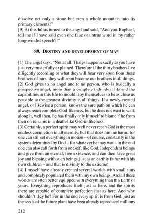 dissolve not only a stone but even a whole mountain into its
primary elements!”
[9] At this Julius turned to the angel and said, “And you, Raphael,
tell me if I have said even one false or untrue word in my rather
long-winded speech?!”

         89. DESTINY AND DEVELOPMENT OF MAN

[1] The angel says, “Not at all. Things happen exactly as you have
just very masterfully explained. Therefore if the thirty brothers live
diligently according to what they will hear very soon from these
brothers of ours, they will soon become our brothers in all things.
[2] God gives to no angel and to no person, who is basically a
prospective angel, more than a complete individual life and the
capabilities in this life to mould it by themselves to be as close as
possible to the greatest divinity in all things. If a newly-created
angel, or likewise a person, knows the sure path on which he can
always reach complete God-likeness, but he does not want to walk
along it, well then, he has finally only himself to blame if he from
then on remains in a death-like God-unlikeness.
[3] Certainly, a perfect spirit may well never reach God in the most
endless completion in all eternity; but that does him no harm; for
one can still set everything in motion – of course, constantly in the
system determined by God – for whatever he may want. In the end
one can also call forth from oneself, like God, independent beings
and give them an eternal, free existence, and can then have great
joy and blessing with such beings, just as an earthly father with his
own children – and that is divinity to the extreme!
[4] I myself have already created several worlds with small suns
and completely populated them with my own beings. And all these
worlds are often better equipped with everything than this Earth of
yours. Everything reproduces itself just as here, and the spirits
there are capable of complete perfection just as here. And why
shouldn’t they be? For in the end every spirit is from God, just as
the seeds of the future plant have been already reproduced millions

212
 