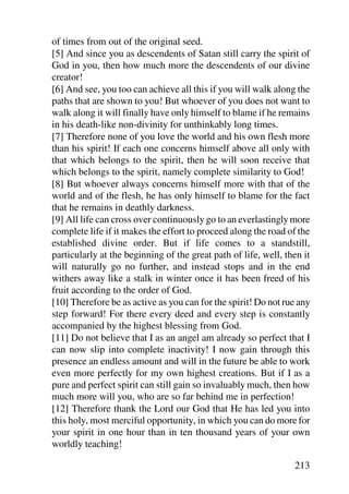 of times from out of the original seed.
[5] And since you as descendents of Satan still carry the spirit of
God in you, then how much more the descendents of our divine
creator!
[6] And see, you too can achieve all this if you will walk along the
paths that are shown to you! But whoever of you does not want to
walk along it will finally have only himself to blame if he remains
in his death-like non-divinity for unthinkably long times.
[7] Therefore none of you love the world and his own flesh more
than his spirit! If each one concerns himself above all only with
that which belongs to the spirit, then he will soon receive that
which belongs to the spirit, namely complete similarity to God!
[8] But whoever always concerns himself more with that of the
world and of the flesh, he has only himself to blame for the fact
that he remains in deathly darkness.
[9] All life can cross over continuously go to an everlastingly more
complete life if it makes the effort to proceed along the road of the
established divine order. But if life comes to a standstill,
particularly at the beginning of the great path of life, well, then it
will naturally go no further, and instead stops and in the end
withers away like a stalk in winter once it has been freed of his
fruit according to the order of God.
[10] Therefore be as active as you can for the spirit! Do not rue any
step forward! For there every deed and every step is constantly
accompanied by the highest blessing from God.
[11] Do not believe that I as an angel am already so perfect that I
can now slip into complete inactivity! I now gain through this
presence an endless amount and will in the future be able to work
even more perfectly for my own highest creations. But if I as a
pure and perfect spirit can still gain so invaluably much, then how
much more will you, who are so far behind me in perfection!
[12] Therefore thank the Lord our God that He has led you into
this holy, most merciful opportunity, in which you can do more for
your spirit in one hour than in ten thousand years of your own
worldly teaching!

                                                                 213
 