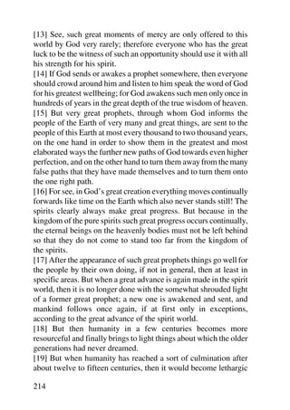 [13] See, such great moments of mercy are only offered to this
world by God very rarely; therefore everyone who has the great
luck to be the witness of such an opportunity should use it with all
his strength for his spirit.
[14] If God sends or awakes a prophet somewhere, then everyone
should crowd around him and listen to him speak the word of God
for his greatest wellbeing; for God awakens such men only once in
hundreds of years in the great depth of the true wisdom of heaven.
[15] But very great prophets, through whom God informs the
people of the Earth of very many and great things, are sent to the
people of this Earth at most every thousand to two thousand years,
on the one hand in order to show them in the greatest and most
elaborated ways the further new paths of God towards even higher
perfection, and on the other hand to turn them away from the many
false paths that they have made themselves and to turn them onto
the one right path.
[16] For see, in God’s great creation everything moves continually
forwards like time on the Earth which also never stands still! The
spirits clearly always make great progress. But because in the
kingdom of the pure spirits such great progress occurs continually,
the eternal beings on the heavenly bodies must not be left behind
so that they do not come to stand too far from the kingdom of
the spirits.
[17] After the appearance of such great prophets things go well for
the people by their own doing, if not in general, then at least in
specific areas. But when a great advance is again made in the spirit
world, then it is no longer done with the somewhat shrouded light
of a former great prophet; a new one is awakened and sent, and
mankind follows once again, if at first only in exceptions,
according to the great advance of the spirit world.
[18] But then humanity in a few centuries becomes more
resourceful and finally brings to light things about which the older
generations had never dreamed.
[19] But when humanity has reached a sort of culmination after
about twelve to fifteen centuries, then it would become lethargic

214
 