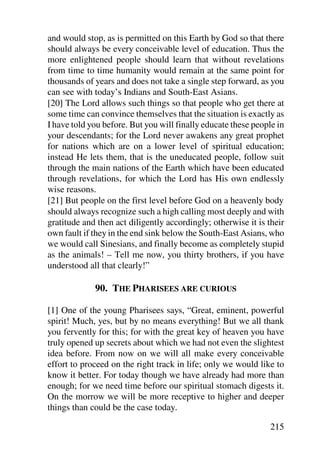 and would stop, as is permitted on this Earth by God so that there
should always be every conceivable level of education. Thus the
more enlightened people should learn that without revelations
from time to time humanity would remain at the same point for
thousands of years and does not take a single step forward, as you
can see with today’s Indians and South-East Asians.
[20] The Lord allows such things so that people who get there at
some time can convince themselves that the situation is exactly as
I have told you before. But you will finally educate these people in
your descendants; for the Lord never awakens any great prophet
for nations which are on a lower level of spiritual education;
instead He lets them, that is the uneducated people, follow suit
through the main nations of the Earth which have been educated
through revelations, for which the Lord has His own endlessly
wise reasons.
[21] But people on the first level before God on a heavenly body
should always recognize such a high calling most deeply and with
gratitude and then act diligently accordingly; otherwise it is their
own fault if they in the end sink below the South-East Asians, who
we would call Sinesians, and finally become as completely stupid
as the animals! – Tell me now, you thirty brothers, if you have
understood all that clearly!”

             90. THE PHARISEES ARE CURIOUS

[1] One of the young Pharisees says, “Great, eminent, powerful
spirit! Much, yes, but by no means everything! But we all thank
you fervently for this; for with the great key of heaven you have
truly opened up secrets about which we had not even the slightest
idea before. From now on we will all make every conceivable
effort to proceed on the right track in life; only we would like to
know it better. For today though we have already had more than
enough; for we need time before our spiritual stomach digests it.
On the morrow we will be more receptive to higher and deeper
things than could be the case today.

                                                               215
 