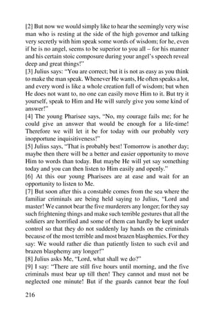 [2] But now we would simply like to hear the seemingly very wise
man who is resting at the side of the high governor and talking
very secretly with him speak some words of wisdom; for he, even
if he is no angel, seems to be superior to you all – for his manner
and his certain stoic composure during your angel’s speech reveal
deep and great things!”
[3] Julius says: “You are correct; but it is not as easy as you think
to make the man speak. Whenever He wants, He often speaks a lot,
and every word is like a whole creation full of wisdom; but when
He does not want to, no one can easily move Him to it. But try it
yourself, speak to Him and He will surely give you some kind of
answer!”
[4] The young Pharisee says, “No, my courage fails me; for he
could give an answer that would be enough for a life-time!
Therefore we will let it be for today with our probably very
inopportune inquisitiveness!”
[5] Julius says, “That is probably best! Tomorrow is another day;
maybe then there will be a better and easier opportunity to move
Him to words than today. But maybe He will yet say something
today and you can then listen to Him easily and openly.”
[6] At this our young Pharisees are at ease and wait for an
opportunity to listen to Me.
[7] But soon after this a constable comes from the sea where the
familiar criminals are being held saying to Julius, “Lord and
master! We cannot bear the five murderers any longer; for they say
such frightening things and make such terrible gestures that all the
soldiers are horrified and some of them can hardly be kept under
control so that they do not suddenly lay hands on the criminals
because of the most terrible and most brazen blasphemies. For they
say: We would rather die than patiently listen to such evil and
brazen blasphemy any longer!”
[8] Julius asks Me, “Lord, what shall we do?”
[9] I say: “There are still five hours until morning, and the five
criminals must bear up till then! They cannot and must not be
neglected one minute! But if the guards cannot bear the foul

216
 