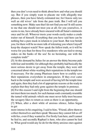 then you don’t even need to think about how and what you should
say. But if you simply want to placate me with allegedly true
phrases, then you have falsely estimated me; for I know only too
well an old wives’ tale from the pure truth. But I will tell you
something now: Make sure that I do not find you out! It still seems
to me that one should not trust you at all; for you yourselves, it
seems to me, have already been smeared with all Satan's ointments
once and for all. Whoever trusts your words easily makes a crude
traitor out of himself. Everything that you have said here can be
nothing but a pure mask in relation to your heart. But woe betide
you; for there will be no more talk of tolerating you where I myself
keep the sharpest watch! Now speak the fullest truth, or it will be
worse for you than for those five murderers who are tied to strong
stakes on the banks of the sea! So no hesitating, out with the
complete truth!”
[5] At this demand by Julius for an answer the thirty become pale
with fear and tremble; for although they probably had basically the
most serious desire to get away from the temple, they were still
concerned about white-washing their reputations in the temple too
if necessary. For the young Pharisees knew how to craftily save
their reputations everywhere in emergencies. If they ever came
back to the temple and were accused of having left the temple time
and again, then they had a lot of appropriate reasons at the ready to
explain that they had only gone against the temple in pretence.
[6] For this reason I said right from the beginning that one should
not trust them too much; for such human souls constantly resemble
the tamed wild animals which one must never fully trust because
the savagery likes to return as soon as there is an opportunity.
[7] When, after a short while of anxious silence, Julius began
to get
more intense in his enquiring, I said to him, “Friend, allow them to
collect themselves and then speak! Because they cannot fob us off
with lies, even if they wanted to. For firstly I am here, and I cannot
be lied to, and secondly Raphael is here, who also cannot be lied
to. What good would any lie do for the thirty anxious ones against

218
 