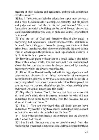 measure of love, patience and gentleness, and one will achieve an
errorless result!”
[8] Say I: “Yes, yes, as such the calculation is put most correctly
and a most blessed result is a complete certainty, and all justice
and judgment will find therein its full justification! This is a
foundation on which a building can be build. Hence, always lay
such foundation before you want to build and your efforts will not
be in vain!
[9] You are out of God and therefore should also equal in
everything; but God allows Himself time to create. First there is
the seed, from it the germ. From the germ grows the tree; it first
drives buds, then leaves, then blossoms and finally the good tasting
fruit, in which again the primordial seed is placed and matures in
the fruit for further reproduction.
[10] How it takes place with a plant on a small scale, it also takes
place with a whole world. The sun does not rises unannounced
above the horizon, and a storm is always preceded by warning
messengers which are always recognizable.
[11] If God Himself most strictly and with the biggest patience and
perseverance observes in all things such order of subsequent
becoming to be, also you as My true disciples should follow Me in
everything what I have shown you and wherefore I have paved for
you the way, so that you should not get lost when making your
own way! Do you all understand this well?”
[12] Says the Centurion: “Lord, I for my part have understood it
all, and don’t think there is anyone amongst us who did not
understand these supra lucent truths from the heavens. To you
alone all thanks and honor!”
[13] Say I: “You are convinced that all those present have
understood My words? They have indeed understood them, as well
as that other one with his brain but not his heart.”
[14] These words discomfited all those present, and the disciples
asked who I had meant.
[15] But I said: “Its not yet time to proclaim such from the
rooftops; but when such time comes you shall well remember these

                                                                 21
 