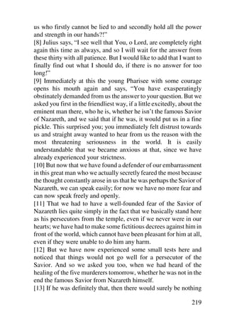 us who firstly cannot be lied to and secondly hold all the power
and strength in our hands?!”
[8] Julius says, “I see well that You, o Lord, are completely right
again this time as always, and so I will wait for the answer from
these thirty with all patience. But I would like to add that I want to
finally find out what I should do, if there is no answer for too
long!”
[9] Immediately at this the young Pharisee with some courage
opens his mouth again and says, “You have exasperatingly
obstinately demanded from us the answer to your question. But we
asked you first in the friendliest way, if a little excitedly, about the
eminent man there, who he is, whether he isn’t the famous Savior
of Nazareth, and we said that if he was, it would put us in a fine
pickle. This surprised you; you immediately felt distrust towards
us and straight away wanted to hear from us the reason with the
most threatening seriousness in the world. It is easily
understandable that we became anxious at that, since we have
already experienced your strictness.
[10] But now that we have found a defender of our embarrassment
in this great man who we actually secretly feared the most because
the thought constantly arose in us that he was perhaps the Savior of
Nazareth, we can speak easily; for now we have no more fear and
can now speak freely and openly.
[11] That we had to have a well-founded fear of the Savior of
Nazareth lies quite simply in the fact that we basically stand here
as his persecutors from the temple, even if we never were in our
hearts; we have had to make some fictitious decrees against him in
front of the world, which cannot have been pleasant for him at all,
even if they were unable to do him any harm.
[12] But we have now experienced some small tests here and
noticed that things would not go well for a persecutor of the
Savior. And so we asked you too, when we had heard of the
healing of the five murderers tomorrow, whether he was not in the
end the famous Savior from Nazareth himself.
[13] If he was definitely that, then there would surely be nothing

                                                                   219
 