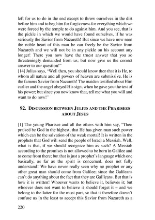 left for us to do in the end except to throw ourselves in the dirt
before him and to beg him for forgiveness for everything which we
were forced by the temple to do against him. And you see, that is
the pickle in which we would have found ourselves, if he was
seriously the Savior from Nazareth! But since we have now seen
the noble heart of this man he can freely be the Savior from
Nazareth and we will not be in any pickle on his account any
longer! There you now have the truest answer that you so
threateningly demanded from us; but now give us the correct
answer to our question!”
[14] Julius says, “Well then, you should know then that it is He, to
whom all nature and all powers of heaven are submissive. He is
the famous Savior from Nazareth! The maiden testified about Him
earlier and the angel obeyed His sign, when he gave you the test of
his power; but since you now know that, tell me what you will and
want to do now!”

 92. DISCUSSION BETWEEN JULIUS AND THE PHARISEES
                   ABOUT JESUS

[1] The young Pharisee and all the others with him say, “Then
praised be God in the highest, that He has given man such power
which can be the salvation of the weak mortal! It is written in the
prophets that God will send the people of Israel a Messiah. Well,
what is that, if we should recognize him as such? A Messiah
according to the promises is not allowed to be born in Galilee and
to come from there; but that is just a prophet’s language which one
basically, as far as the spirit is concerned, does not fully
understand! We have never really seen why no prophet or any
other great man should come from Galilee; since the Galileans
can’t do anything about the fact that they are Galileans. But that is
how it is written! Whoever wants to believe it, believes it; but
whoever does not want to believe it should forget it – and we
belong to the latter for the most part, so that it therefore doesn’t
confuse us in the least to accept this Savior from Nazareth as a

220
 