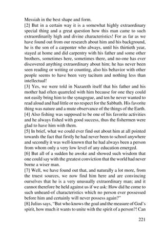 Messiah in the best shape and form.
[2] But in a certain way it is a somewhat highly extraordinary
special thing and a great question how this man came to such
extraordinarily high and divine characteristics! For as far as we
have found out from our research about him and his background,
he is the son of a carpenter who always, until his thirtieth year,
stayed at home and did carpentry with his father and some other
brothers, sometimes here, sometimes there, and no-one has ever
discovered anything extraordinary about him; he has never been
seen reading or writing or counting, also his behavior with other
people seems to have been very taciturn and nothing less than
intellectual!
[3] Yes, we were told in Nazareth itself that his father and his
mother had often quarreled with him because for one they could
not easily bring him to the synagogue, and ten he never wanted to
read aloud and had little or no respect for the Sabbath. His favorite
thing was nature and a mute observance of the things of the Earth.
[4] Also fishing was supposed to be one of his favorite activities
and he always fished with good success, thus the fishermen were
glad to have him with them.
[5] In brief, what we could ever find out about him at all pointed
towards the fact that firstly he had never been to school anywhere
and secondly it was well-known that he had always been a person
from whom only a very low level of any education emerged.
[6] But all of a sudden he awoke and showed such wisdom that
one could say with the greatest conviction that the world had never
borne a wiser man.
[7] Well, we have found out that, and naturally a lot more, from
the truest sources, we now find him here and are convincing
ourselves that he is a very unusually extraordinary man; and it
cannot therefore be held against us if we ask: How did he come to
such unheard-of characteristics which no person ever possessed
before him and certainly will never possess again?”
[8] Julius says, “But who knows the goal and the measure of God’s
spirit, how much it wants to unite with the spirit of a person?! Can

                                                                221
 