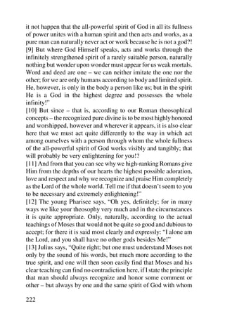 it not happen that the all-powerful spirit of God in all its fullness
of power unites with a human spirit and then acts and works, as a
pure man can naturally never act or work because he is not a god?!
[9] But where God Himself speaks, acts and works through the
infinitely strengthened spirit of a rarely suitable person, naturally
nothing but wonder upon wonder must appear for us weak mortals.
Word and deed are one – we can neither imitate the one nor the
other; for we are only humans according to body and limited spirit.
He, however, is only in the body a person like us; but in the spirit
He is a God in the highest degree and possesses the whole
infinity!”
[10] But since – that is, according to our Roman theosophical
concepts – the recognized pure divine is to be most highly honored
and worshipped, however and wherever it appears, it is also clear
here that we must act quite differently to the way in which act
among ourselves with a person through whom the whole fullness
of the all-powerful spirit of God works visibly and tangibly; that
will probably be very enlightening for you!?
[11] And from that you can see why we high-ranking Romans give
Him from the depths of our hearts the highest possible adoration,
love and respect and why we recognize and praise Him completely
as the Lord of the whole world. Tell me if that doesn’t seem to you
to be necessary and extremely enlightening!”
[12] The young Pharisee says, “Oh yes, definitely; for in many
ways we like your theosophy very much and in the circumstances
it is quite appropriate. Only, naturally, according to the actual
teachings of Moses that would not be quite so good and dubious to
accept; for there it is said most clearly and expressly: “I alone am
the Lord, and you shall have no other gods besides Me!”
[13] Julius says, “Quite right; but one must understand Moses not
only by the sound of his words, but much more according to the
true spirit, and one will then soon easily find that Moses and his
clear teaching can find no contradiction here, if I state the principle
that man should always recognize and honor some comment or
other – but always by one and the same spirit of God with whom

222
 
