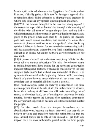 Moses spoke – for which reason the Egyptians, the Greeks and we
Romans, if finally going a little too far through a type of blind
superstition, show divine adoration to all people and creatures in
whom they discover any special, unusual power and effect.
[14] Well, but then we thought: For the pure everything is pure! If
the somewhat superstitious humankind through their honoring of
the divine with all sorts of images simply does nothing bad –
which unfortunately the constantly growing domineeringness and
greed of the priests often leads them to – to pacify the incensed
gods with cruel human sacrifices, one cannot even count their
somewhat pious superstition as a crude spiritual crime; for in my
opinion it is better in the end for a man to believe something which
still has a good reason, than to believe finally nothing and brand
oneself as an animal which has neither a correct superstition nor
any at all.
[15] A person who will not and cannot accept any beliefs can also
never achieve any true education of his mind. For whoever wants
to build a house must look around for the necessary construction
material beforehand. But how will anyone construct even the very
simplest fisherman’s hut without any materials? If there is no
system to the material at the beginning, this can still come along
later if only there is some material there at all; but where there is a
complete lack of material, all the system is useless.
[16] Thus I say to you that in the end even a superstition is of more
use to a person than no beliefs at all; for in the end even straw is
better than nothing at all! You can still make something out of
straw; on the other hand, out of nothing can only ever be made
nothing. For this reason the Romans often permitted your nation
the very darkest superstition because we still see some use in it for
the people.
[17] But the people from the temple themselves are an
abomination to us, because we know very well that they do not
believe anything and therefore make the nation believe that the
most absurd things are highly divine instead of the truth and
impose even the most unbearable punishments on these people

                                                                  223
 