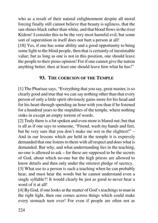 who as a result of their natural enlightenment despite all moral
forcing finally still cannot believe that beauty is ugliness, that the
sun shines black rather than white, and that blood flows in the river
Kidron! I consider this to be the very most harmful evil, but some
sort of superstition in itself does not hurt a person at all!
[18] Yes, if one has some ability and a good opportunity to bring
some light to the blind people, then that is certainly of inestimable
value; but as long as one is not in this position, one should leave
the people to their pious opinion! For if one cannot give the nation
anything better, then at least one should leave him what he has!”

            93. THE COERCION OF THE TEMPLE

[1] The Pharisee says, “Everything that you say, great master, is so
clearly good and true that we can say nothing other than that every
person of only a little spirit obviously gains more for his head and
for his heart through spending an hour with you than if he listened
for a hundred years to the stupidities of the temple, where nothing
sinks in except an empty torrent of words.
[2] Truly there is a lot spoken and even more is blared out; but that
is all as if one says to someone, “Friend, wash my hands and feet,
but be very sure that you don’t make me wet in the slightest!” –
And in our lessons which are held in the temple it is expressly
demanded that one listens to them with all respect and does what is
demanded. But why, and what understanding lies in the teaching,
no-one is allowed to ask – for these are supposed to be the secrets
of God, about which no-one but the high priests are allowed to
know details and then only under the strictest pledge of secrecy.
[3] What use to a person is such a teaching when he can probably
hear, and must hear the words but he cannot understand even a
single syllable?! It would clearly be just as good to never hear a
word of it at all!
[4] By God, if one looks at the matter of God’s teachings to man in
the right light, then one comes across things which could make
every stomach turn over! For even if people are often not as

224
 