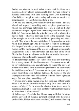 foolish and obscure in their other actions and decisions as a
moonless, deeply cloudy autumn night, then they are certainly a
hundred times more so in their teaching about God! Either they
often believe enough to make a dog sick – not to mention an
honest person – or they believe nothing at all.
[5] O lord and master, you cannot believe how often I felt bad
when I had to preach something to the people as good and true,
when I was convinced beforehand that it was a total lie. I often
could have strangled myself from sheer annoyance. But what good
did it do? Once the ox is in the yoke, he has to pull – whether it’s
easy or hard – otherwise there are blows to the extreme! I have
often thought to myself in the middle of preaching and asked
myself, “But who is the more pitiful ox, I, the preacher, or he to
whom I am preaching?” And I could never fend off the thought
that I myself was always the greater and in general the perforce
foolish ox! For my listener, if he was an intelligent person could
laugh himself silly at me afterwards and make fun of me to his
friends; but I was not allowed to do that, at least in the temple,
under pain of punishment by accursed water.
[6] Therefore high master, I say: Hence from us all now everything
that is purely the devil’s in all seriousness! From now on we will
be very intelligent people and eternally no longer the slaves of
human foolishness; for it is something terrible to be a servant to
the foolishness of man! From now on weapons and true good
sense! Everything else belongs between the horns of the old
scapegoat which one must kill and burn with the fire of righteous
anger. But now about something else!
[7] Do you know, great master, what this good man of God would
desire if he took us to be his disciples only for a short time of a
number of days? For in even the shortest time there must be
exceptionally much to learn from him! Do you think that we could
ask him about it without fear?”
[8] Julius says, “Certainly, but I know very well that He never
accepts any sort of material payment, instead only the purely
spiritual! Oh, He has never even a naulum [small amount of money

                                                               225
 