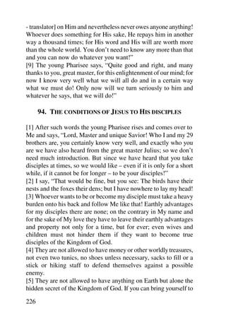 - translator] on Him and nevertheless never owes anyone anything!
Whoever does something for His sake, He repays him in another
way a thousand times; for His word and His will are worth more
than the whole world. You don’t need to know any more than that
and you can now do whatever you want!”
[9] The young Pharisee says, “Quite good and right, and many
thanks to you, great master, for this enlightenment of our mind; for
now I know very well what we will all do and in a certain way
what we must do! Only now will we turn seriously to him and
whatever he says, that we will do!”

      94. THE CONDITIONS OF JESUS TO HIS DISCIPLES

[1] After such words the young Pharisee rises and comes over to
Me and says, “Lord, Master and unique Savior! Who I and my 29
brothers are, you certainly know very well, and exactly who you
are we have also heard from the great master Julius; so we don’t
need much introduction. But since we have heard that you take
disciples at times, so we would like – even if it is only for a short
while, if it cannot be for longer – to be your disciples!”
[2] I say, “That would be fine, but you see: The birds have their
nests and the foxes their dens; but I have nowhere to lay my head!
[3] Whoever wants to be or become my disciple must take a heavy
burden onto his back and follow Me like that! Earthly advantages
for my disciples there are none; on the contrary in My name and
for the sake of My love they have to leave their earthly advantages
and property not only for a time, but for ever; even wives and
children must not hinder them if they want to become true
disciples of the Kingdom of God.
[4] They are not allowed to have money or other worldly treasures,
not even two tunics, no shoes unless necessary, sacks to fill or a
stick or hiking staff to defend themselves against a possible
enemy.
[5] They are not allowed to have anything on Earth but alone the
hidden secret of the Kingdom of God. If you can bring yourself to

226
 