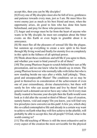 accept this, then you can be My disciples!
[6] Every one of My disciples must also be full of love, gentleness
and patience towards every man, just as I am. He must bless his
worst enemy just as much as his best friend and must, when the
opportunity arises, do good to him who has done him harm
beforehand, and pray for those who persecute him.
[7] Anger and revenge must be far from the heart of anyone who
wants to be My disciple; he must not complain about the bitter
events on this Earth or even begin to grumble about it in
annoyance.
[8] He must flee all the pleasures of sensual life like the plague,
but summon up everything to create a new spirit in his heart
through My living word and finally for eternity live on completely
in this spirit in the fullness of all spiritual power.
[9] Think about these conditions and tell Me if you agree to them,
and whether you want to bind yourself to all of them!”
[10] The young Pharisees began to scratch behind their ears at My
presentation, and no-one knew what he should say in return. The
young Pharisee however who normally talks with Julius but who is
now standing beside me says after a while, half jokingly, “Dear,
good and unsurpassable Master! The conditions set us may be
good in themselves in consideration of the achievement of even
one of your extraordinary, divine characteristics; but there will
surely be few who can accept them and live by them! And in
general such a demand can never have any value; for if every man
finally wanted to become your disciple then the Earth would soon
look as it did after the second or third of Moses’ days of creation,
namely barren, void and empty! Do you know, you will find very
few proselytes (new converts) on this path! A few yes, which obey
this so-called contemplative life and already in a certain way want
to achieve on Earth what they will first achieve in the afterlife, will
probably be able to accept this; but all people? O God, what is the
world coming to?
[11] The old teaching of Moses is still the most exhaustive and in
every aspect of the creation the most serviceable for the physical

                                                                  227
 